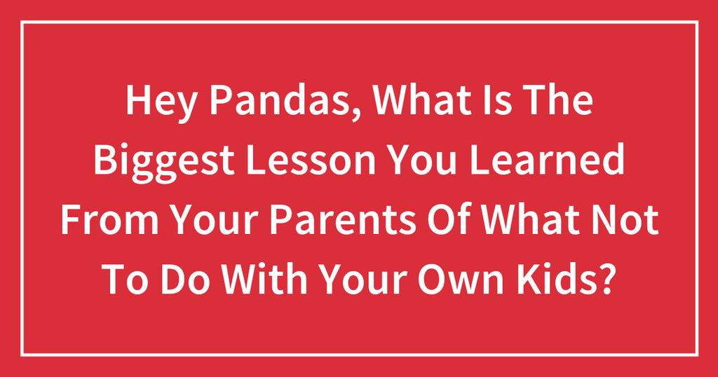 Hey Pandas, What Is The Biggest Lesson You Learned From Your Parents Of What Not To Do With Your Own Kids?